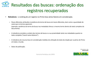Portal de Periódicos da CAPES
• Relevância – o ranking de um registro no Primo leva vários fatores em consideração.
– Pesos diferentes atribuídos à existência do termo de busca em locais diferentes, bem como a quantidade de
vezes que os termos aparecem
(exemplo: existência do termo de busca nos metadados Versus o mesmo termo dentro do texto completo do
documento)
– A relevância considera a ordem dos termos de busca e a sua proximidade tanto nos metadados quanto no
texto completo (“search-wise distance”).
– A relevância do recurso leva em consideração medidas de utilização do texto da citação por usuários do Primo
em todo o mundo.
– Datas de publicação.
Resultados das buscas: ordenação dos
registros recuperados
 