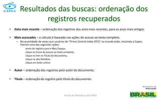 Portal de Periódicos da CAPES
• Data mais recente – ordenação dos registros dos anos mais recentes, para os anos mais antigos.
• Mais acessados – o cálculo é baseado nas ações de acesso ao texto completo.
– Na quantidade de vezes que usuários do “Primo Central Index (PCI)” no mundo todo, incluindo a Capes,
fizeram uma das seguintes ações:
envio do registro para o Meu Espaço,
clique no Ícone de acesso ao texto completo,
clique no link no Título do documento,
clique na aba Detalhes,
clique em Exibir online.
• Autor – ordenação dos registros pelo autor do documento.
• Título – ordenação do registro pelo título do documento.
Resultados das buscas: ordenação dos
registros recuperados
 