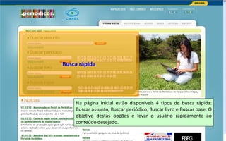 Portal de Periódicos da CAPES
Na página inicial estão disponíveis 4 tipos de busca rápida:
Buscar assunto, Buscar periódico, Buscar livro e Buscar base. O
objetivo destas opções é levar o usuário rapidamente ao
conteúdo desejado.
Busca rápida
 