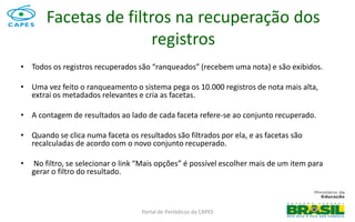 Portal de Periódicos da CAPES
Facetas de filtros na recuperação dos
registros
• Todos os registros recuperados são “ranqueados” (recebem uma nota) e são exibidos.
• Uma vez feito o ranqueamento o sistema pega os 10.000 registros de nota mais alta,
extrai os metadados relevantes e cria as facetas.
• A contagem de resultados ao lado de cada faceta refere-se ao conjunto recuperado.
• Quando se clica numa faceta os resultados são filtrados por ela, e as facetas são
recalculadas de acordo com o novo conjunto recuperado.
• No filtro, se selecionar o link “Mais opções” é possível escolher mais de um item para
gerar o filtro do resultado.
 