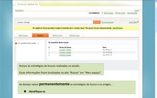 Portal de Periódicos da CAPES
Acesso às estratégias de buscas realizadas na sessão.
Essas informações ficam localizadas na aba “Buscas” em “Meu espaço”.
Se desejar salvar permanentemente as estratégias de busca e os artigos...
 Identifique-se
 