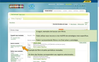 Portal de Periódicos da CAPES
A seguir, exemplos de buscas com filtros.
Pode utilizar esse recurso e criar ALERTA de estratégias mais específicas.
Pode ir acrescentando filtros e no final salvar a estratégia.
Exemplo de filtro só pelos periódicos revisados.
Os itens das facetas correspondem aos registros selecionados.
 