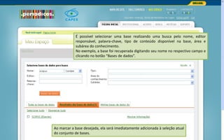 Portal de Periódicos da CAPES
É possível selecionar uma base realizando uma busca pelo nome, editor
responsável, palavra-chave, tipo de conteúdo disponível na base, área e
subárea do conhecimento.
No exemplo, a base foi recuperada digitando seu nome no respectivo campo e
clicando no botão “Bases de dados”.
Ao marcar a base desejada, ela será imediatamente adicionada à seleção atual
do conjunto de bases.
 
