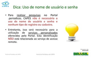 Portal de Periódicos da CAPES
Dica: Uso de nome de usuário e senha
• Para realizar pesquisas no Portal
.periodicos. CAPES não é necessário o
uso de nome de usuário e senha e
nenhum tipo de registro ou cadastro.
• Entretanto, isso será necessário para a
utilização de serviços personalizados
oferecidos pelo Portal. Esta identificação
NÃO está relacionada ao serviço de acesso
remoto.
Portal de Periódicos da CAPES 5
 