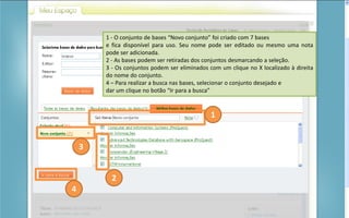 Portal de Periódicos da CAPES
1 - O conjunto de bases “Novo conjunto” foi criado com 7 bases
e fica disponível para uso. Seu nome pode ser editado ou mesmo uma nota
pode ser adicionada.
2 - As bases podem ser retiradas dos conjuntos desmarcando a seleção.
3 - Os conjuntos podem ser eliminados com um clique no X localizado à direita
do nome do conjunto.
4 – Para realizar a busca nas bases, selecionar o conjunto desejado e
dar um clique no botão “Ir para a busca”
1
2
3
4
 