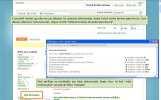 Portal de Periódicos da CAPES
Para verificar os resultados por base selecionada, basta clicar no link “mais
informações” ao lado do filtro “Coleção”.
É possível realizar quantas buscas desejar no conjunto selecionado, basta incluir novos termos para busca. Caso
deseje selecionar outras buscas, clique no link “Selecione bases de dados para busca”.
 
