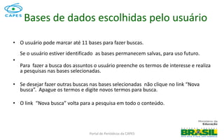 Portal de Periódicos da CAPES
Bases de dados escolhidas pelo usuário
• O usuário pode marcar até 11 bases para fazer buscas.
Se o usuário estiver identificado as bases permanecem salvas, para uso futuro.
•
Para fazer a busca dos assuntos o usuário preenche os termos de interesse e realiza
a pesquisas nas bases selecionadas.
• Se desejar fazer outras buscas nas bases selecionadas não clique no link “Nova
busca”. Apague os termos e digite novos termos para busca.
• O link “Nova busca” volta para a pesquisa em todo o conteúdo.
 