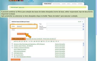 Portal de Periódicos da CAPES
É possível combinar os filtros para seleção das bases de dados desejadas (nome da base, editor responsável, tipo de documento
disponível na base).
Após preencher ou selecionar os itens desejados clique no botão “Bases de dados” para executar a seleção.
 