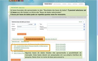 Portal de Periódicos da CAPES
As bases buscadas são apresentadas na aba: “Resultados das bases de dados”. É possível selecionar até
11 bases que são listadas na última aba “Bases de dados selecionadas”.
A busca por bases de dados pode ser repetida quantas vezes for necessário.
Algumas bases de dados listadas não apresentarão a possibilidade de
marcação. Estas bases devem ser pesquisadas em sua própria interface de
pesquisa. Basta clicar no nome da base para acessá-la.
 