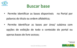Portal de Periódicos da CAPES
• Permite identificar as bases disponíveis no Portal por
palavras do título ou ordem alfabética;
• Permite identificar as bases por área/ subárea com
opções de exibição de todo o conteúdo do portal ou
apenas bases de livre acesso;
Buscar base
 