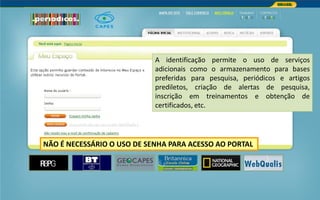Portal de Periódicos da CAPES
A identificação permite o uso de serviços
adicionais como o armazenamento para bases
preferidas para pesquisa, periódicos e artigos
prediletos, criação de alertas de pesquisa,
inscrição em treinamentos e obtenção de
certificados, etc.
NÃO É NECESSÁRIO O USO DE SENHA PARA ACESSO AO PORTAL
 