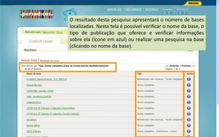 Portal de Periódicos da CAPES
O resultado desta pesquisa apresentará o número de bases
localizadas. Nesta tela é possível verificar o nome da base, o
tipo de publicação que oferece e verificar informações
sobre ela (ícone em azul) ou realizar uma pesquisa na base
(clicando no nome da base).
 