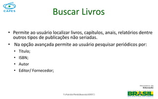 Portal de Periódicos da CAPES 74
Buscar Livros
• Permite ao usuário localizar livros, capítulos, anais, relatórios dentre
outros tipos de publicações não seriadas.
• Na opção avançada permite ao usuário pesquisar periódicos por:
• Título;
• ISBN;
• Autor
• Editor/ Fornecedor;
Portal de Periódicos da CAPES
 