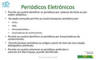 Portal de Periódicos da CAPES
Periódicos Eletrônicos
• Permite ao usuário identificar os periódicos por palavras do título ou por
ordem alfabética.
• Na opção avançada permite ao usuário pesquisar periódicos por:
• título;
• ISSN;
• fornecedor/editor;
• área/subáreas do conhecimento;
• Permite ao usuário identificar os periódicos por áreas/subáreas do
conhecimento;
• Permite localizar periódicos ou artigos a partir de itens de uma citação
bibliográfica conhecida;
• Permite ao usuário selecionar os periódicos preferidos e
salvá-los em Meu Espaço, quando identificado.
 