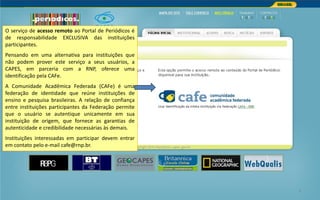 Portal de Periódicos da CAPES 8
O serviço de acesso remoto ao Portal de Periódicos é
de responsabilidade EXCLUSIVA das instituições
participantes.
Pensando em uma alternativa para instituições que
não podem prover este serviço a seus usuários, a
CAPES, em parceria com a RNP, oferece uma
identificação pela CAFe.
A Comunidade Acadêmica Federada (CAFe) é uma
federação de identidade que reúne instituições de
ensino e pesquisa brasileiras. A relação de confiança
entre instituições participantes da Federação permite
que o usuário se autentique unicamente em sua
instituição de origem, que fornece as garantias de
autenticidade e credibilidade necessárias às demais.
Instituições interessadas em participar devem entrar
em contato pelo e-mail cafe@rnp.br.
 
