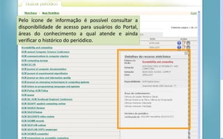 Portal de Periódicos da CAPES
Pelo ícone de informação é possível consultar a
disponibilidade de acesso para usuários do Portal,
áreas do conhecimento a qual atende e ainda
verificar o histórico do periódico.
 