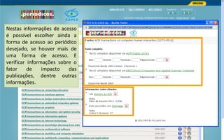Portal de Periódicos da CAPES
Nestas informações de acesso
é possível escolher ainda a
forma de acesso ao periódico
desejado, se houver mais de
uma forma de acesso. E
verificar informações sobre o
fator de impacto das
publicações, dentre outras
informações.
 