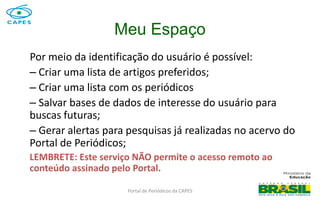 Portal de Periódicos da CAPES
Meu Espaço
Por meio da identificação do usuário é possível:
– Criar uma lista de artigos preferidos;
– Criar uma lista com os periódicos
– Salvar bases de dados de interesse do usuário para
buscas futuras;
– Gerar alertas para pesquisas já realizadas no acervo do
Portal de Periódicos;
LEMBRETE: Este serviço NÃO permite o acesso remoto ao
conteúdo assinado pelo Portal.
 