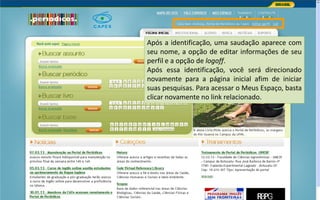 Portal de Periódicos da CAPES
Após a identificação, uma saudação aparece com
seu nome, a opção de editar informações de seu
perfil e a opção de logoff.
Após essa identificação, você será direcionado
novamente para a página inicial afim de iniciar
suas pesquisas. Para acessar o Meus Espaço, basta
clicar novamente no link relacionado.
 