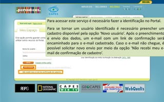 Portal de Periódicos da CAPES
Para acessar este serviço é necessário fazer a identificação no Portal.
Para se tornar um usuário identificado é necessário preencher um
cadastro disponível pela opção ‘Novo usuário’. Após o preenchimento
e envio dos dados, um e-mail com um link de confirmação será
encaminhado para o e-mail cadastrado. Caso o e-mail não chegue, é
possível solicitar novo envio por meio da opção ‘Não recebi meu e-
mail de confirmação de cadastro’.
 