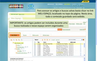Portal de Periódicos da CAPES
IMPORTANTE: os artigos podem ser incluídos durante uma
busca realizada e nesse espaço serem organizados
Para acessar os artigos e buscas salvas basta clicar no link
MEU ESPAÇO, localizado no topo da página. Nesta área,
todo o conteúdo guardado será exibido.
 