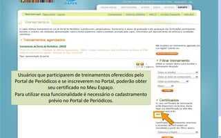 Portal de Periódicos da CAPES
Usuários que participarem de treinamentos oferecidos pelo
Portal de Periódicos e se inscreverem no Portal, poderão obter
seu certificado no Meu Espaço.
Para utilizar essa funcionalidade é necessário o cadastramento
prévio no Portal de Periódicos.
 