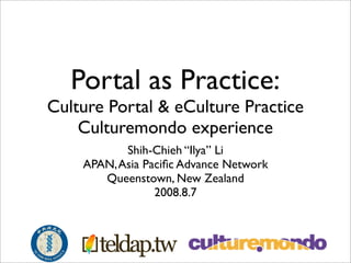 Portal as Practice:
Culture Portal  eCulture Practice
    Culturemondo experience
           Shih-Chieh “Ilya” Li
    APAN, Asia Paciﬁc Advance Network
       Queenstown, New Zealand
                 2008.8.7
 