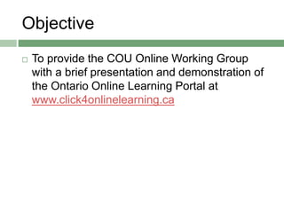 Objective
 To provide the COU Online Working Group
with a brief presentation and demonstration of
the Ontario Online Learning Portal at
www.click4onlinelearning.ca
 
