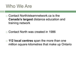 Who We Are
 Contact North/elearnnetwork.ca is the
Canada’s largest distance education and
training network
 Contact North was created in 1986
 112 local centres span the more than one
million square kilometres that make up Ontario
 
