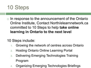 10 Steps
 In response to the announcement of the Ontario
Online Institute, Contact North/elearnnetwork.ca
committed to 10 Steps to help take online
learning in Ontario to the next level
10 Steps include:
1. Growing the network of centres across Ontario
2. Hosting Ontario Online Learning Portal
3. Delivering Emerging Technologies Training
Program
4. Organizing Emerging Technologies Briefings
 