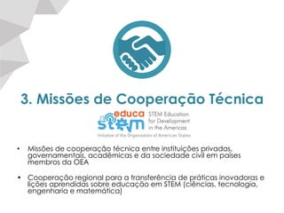 3. Missões de Cooperação Técnica
•  Missões de cooperação técnica entre instituições privadas,
governamentais, acadêmicas e da sociedade civil em países
membros da OEA
•  Cooperação regional para a transferência de práticas inovadoras e
lições aprendidas sobre educação em STEM (ciências, tecnologia,
engenharia e matemática)
 
