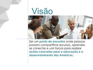 Visão
Ser um ponto de encontro onde pessoas
possam compartilhar recursos, aprender,
se conectar e unir forças para realizar
ações concretas para a educação e o
desenvolvimento das Américas.
 