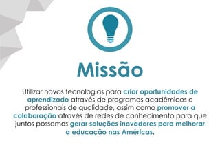 Missão
Utilizar novas tecnologias para criar oportunidades de
aprendizado através de programas acadêmicos e
professionais de qualidade, assim como promover a
colaboração através de redes de conhecimento para que
juntos possamos gerar soluções inovadores para melhorar
a educação nas Américas.
 