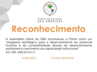 Reconhecimento
A Assembleia Geral da OEA reconheceu o Portal como um
“programa estratégico para o desenvolvimento do potencial
humano e da competitividade através do desenvolvimento
profissional e crescimento da capacidade institucional”
AG / RES. 2638 (XLI-O/11)
Junho 2011	
   10 anos do Portal
 