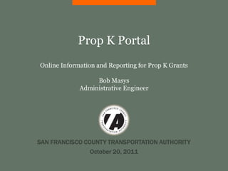 Prop K Portal
Online Information and Reporting for Prop K Grants

                  Bob Masys
             Administrative Engineer




SAN FRANCISCO COUNTY TRANSPORTATION AUTHORITY
                October 20, 2011
 