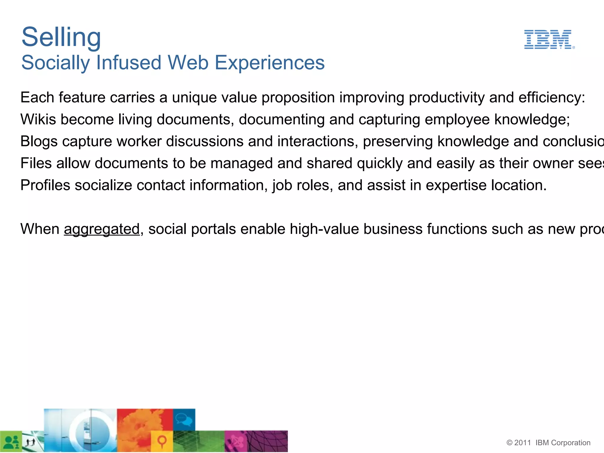Selling
Socially Infused Web Experiences
Each feature carries a unique value proposition improving productivity and efficiency:
Wikis become living documents, documenting and capturing employee knowledge;
Blogs capture worker discussions and interactions, preserving knowledge and conclusio
Files allow documents to be managed and shared quickly and easily as their owner sees
Profiles socialize contact information, job roles, and assist in expertise location.

When aggregated, social portals enable high-value business functions such as new prod




                                                                      © 2011 IBM Corporation
 