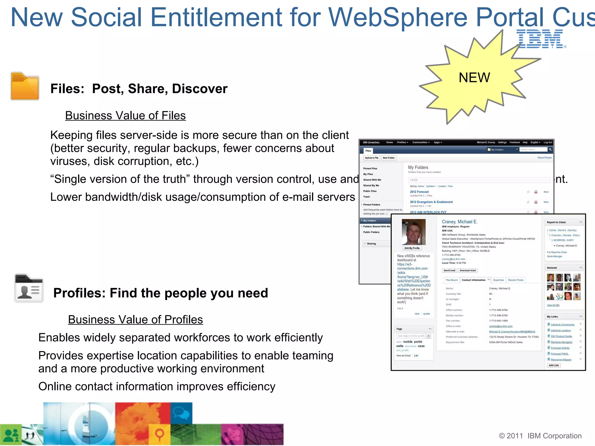 New Social Entitlement for WebSphere Portal Cus

                                                                                    NEW
    Files: Post, Share, Discover
       Business Value of Files
    Keeping files server-side is more secure than on the client
    (better security, regular backups, fewer concerns about
    viruses, disk corruption, etc.)
    “Single version of the truth” through version control, use and update single versions of the document.
    Lower bandwidth/disk usage/consumption of e-mail servers




    Profiles: Find the people you need
       Business Value of Profiles
  Enables widely separated workforces to work efficiently
  Provides expertise location capabilities to enable teaming
  and a more productive working environment
  Online contact information improves efficiency



                                                                                            © 2011 IBM Corporation
 
