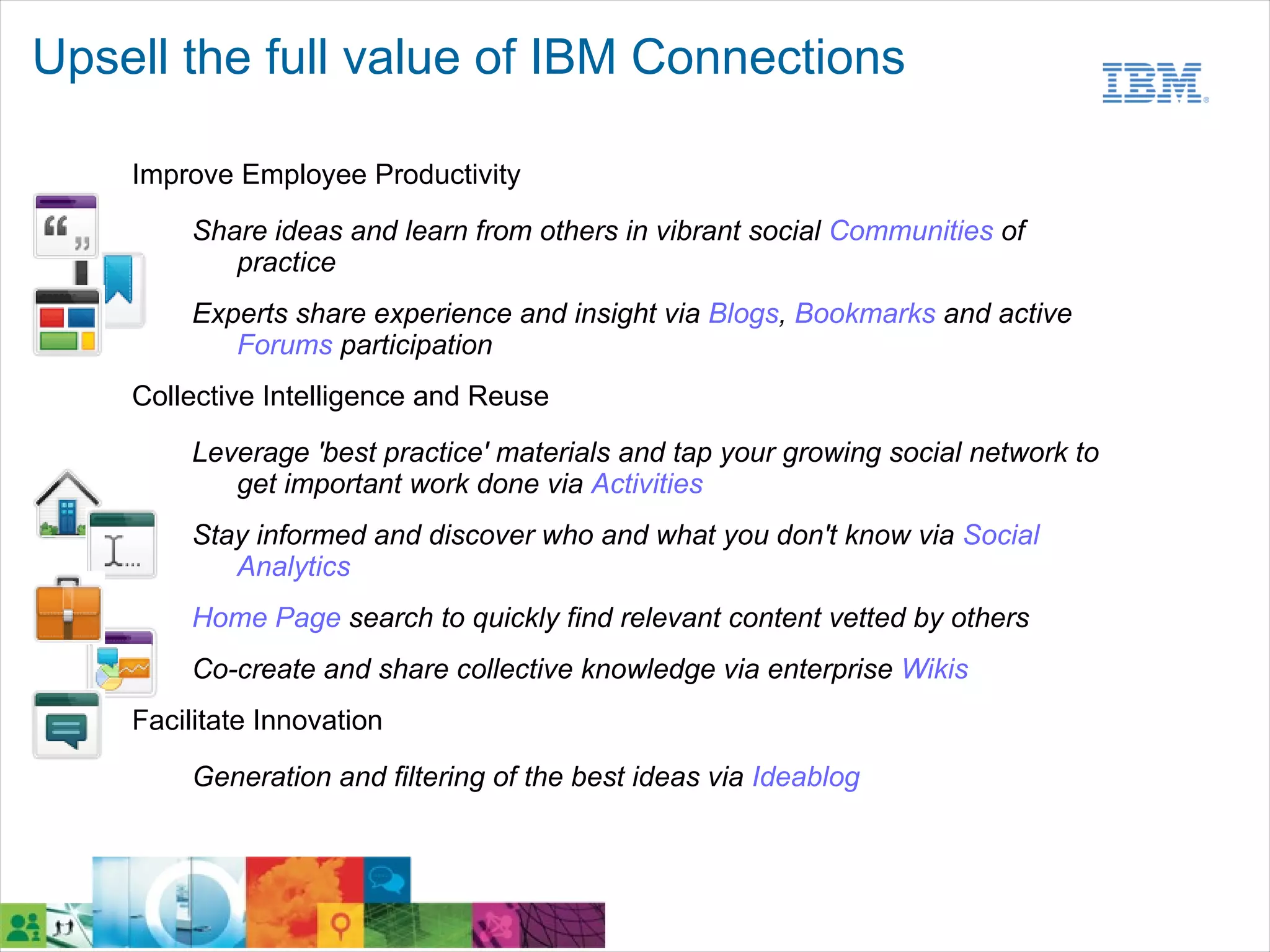 Upsell the full value of IBM Connections

    Improve Employee Productivity
         Share ideas and learn from others in vibrant social Communities of
            practice
         Experts share experience and insight via Blogs, Bookmarks and active
            Forums participation
    Collective Intelligence and Reuse
         Leverage 'best practice' materials and tap your growing social network to
            get important work done via Activities
         Stay informed and discover who and what you don't know via Social
            Analytics
         Home Page search to quickly find relevant content vetted by others
         Co-create and share collective knowledge via enterprise Wikis
    Facilitate Innovation

         Generation and filtering of the best ideas via Ideablog
 