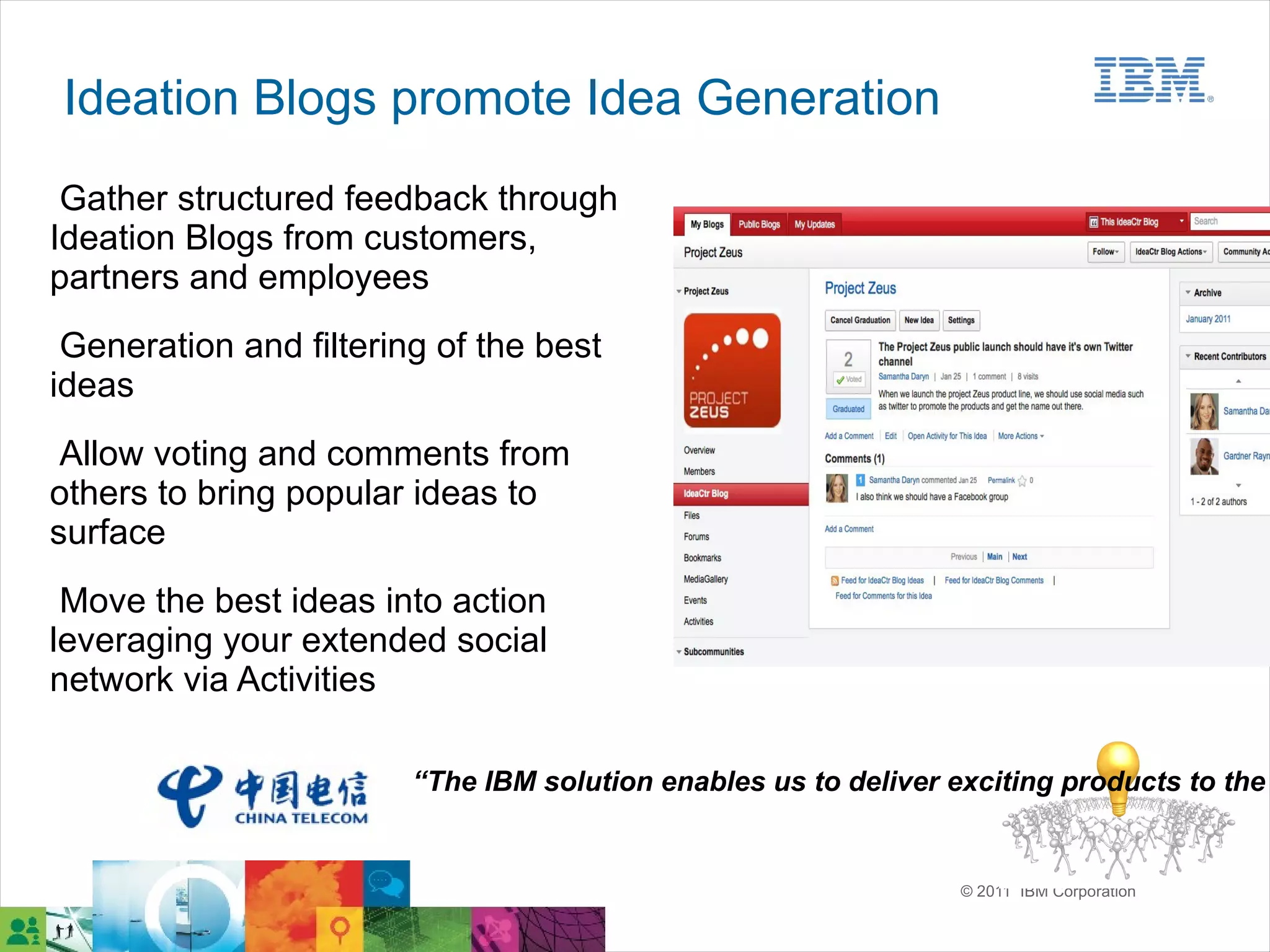 Ideation Blogs promote Idea Generation
 Gather structured feedback through
Ideation Blogs from customers,
partners and employees
 Generation and filtering of the best
ideas
 Allow voting and comments from
others to bring popular ideas to
surface
 Move the best ideas into action
leveraging your extended social
network via Activities

                        “The IBM solution enables us to deliver exciting products to the


                                                                 © 2011 IBM Corporation
 
