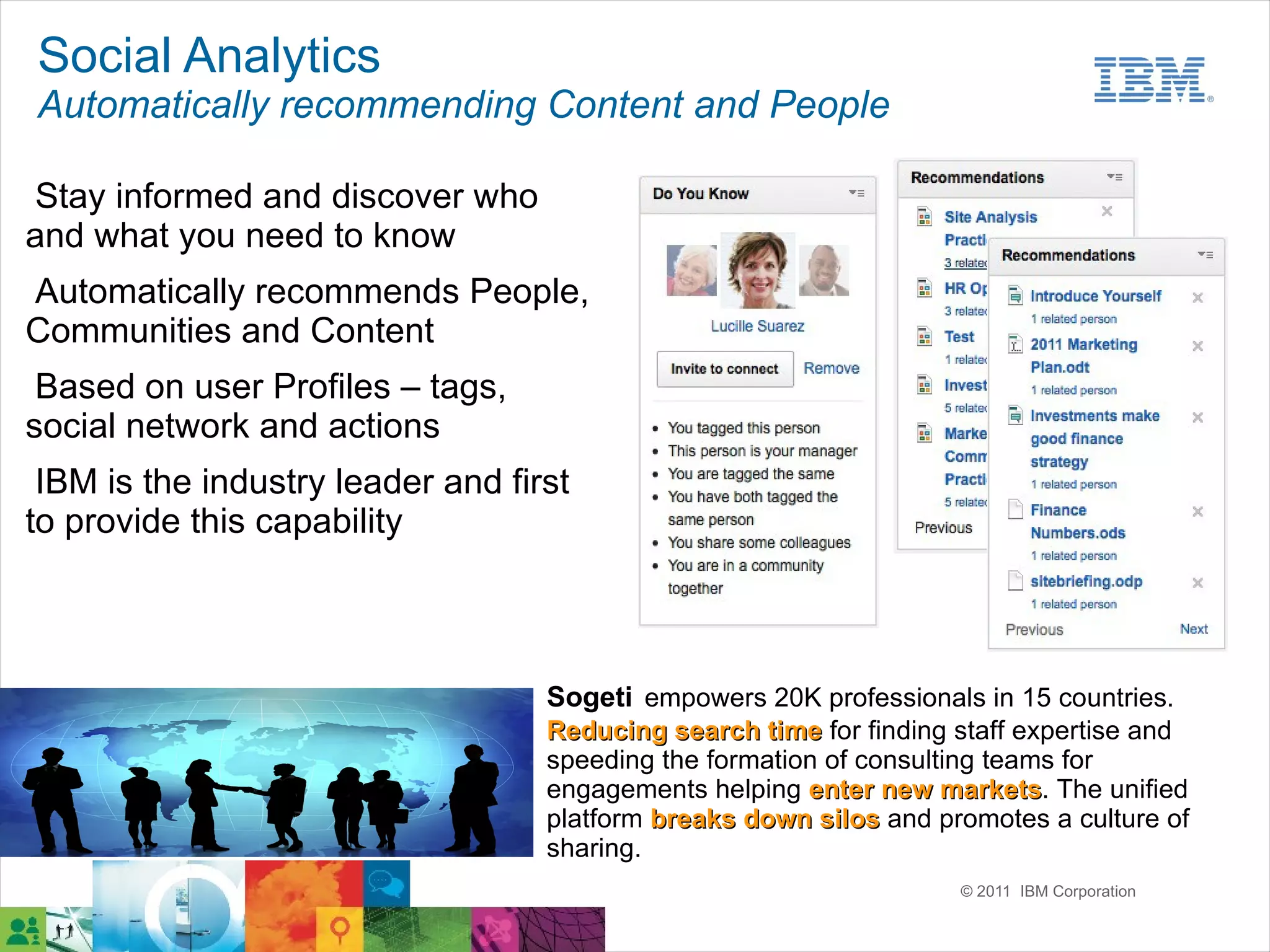 Social Analytics
Automatically recommending Content and People

Stay informed and discover who
and what you need to know
Automatically recommends People,
Communities and Content
 Based on user Profiles – tags,
social network and actions
 IBM is the industry leader and first
to provide this capability



                                   Sogeti empowers 20K professionals in 15 countries.
                                   Reducing search time for finding staff expertise and
                                   speeding the formation of consulting teams for
                                   engagements helping enter new markets. The unified
                                                                    markets
                                   platform breaks down silos and promotes a culture of
                                   sharing.
                                                                    © 2011 IBM Corporation
 