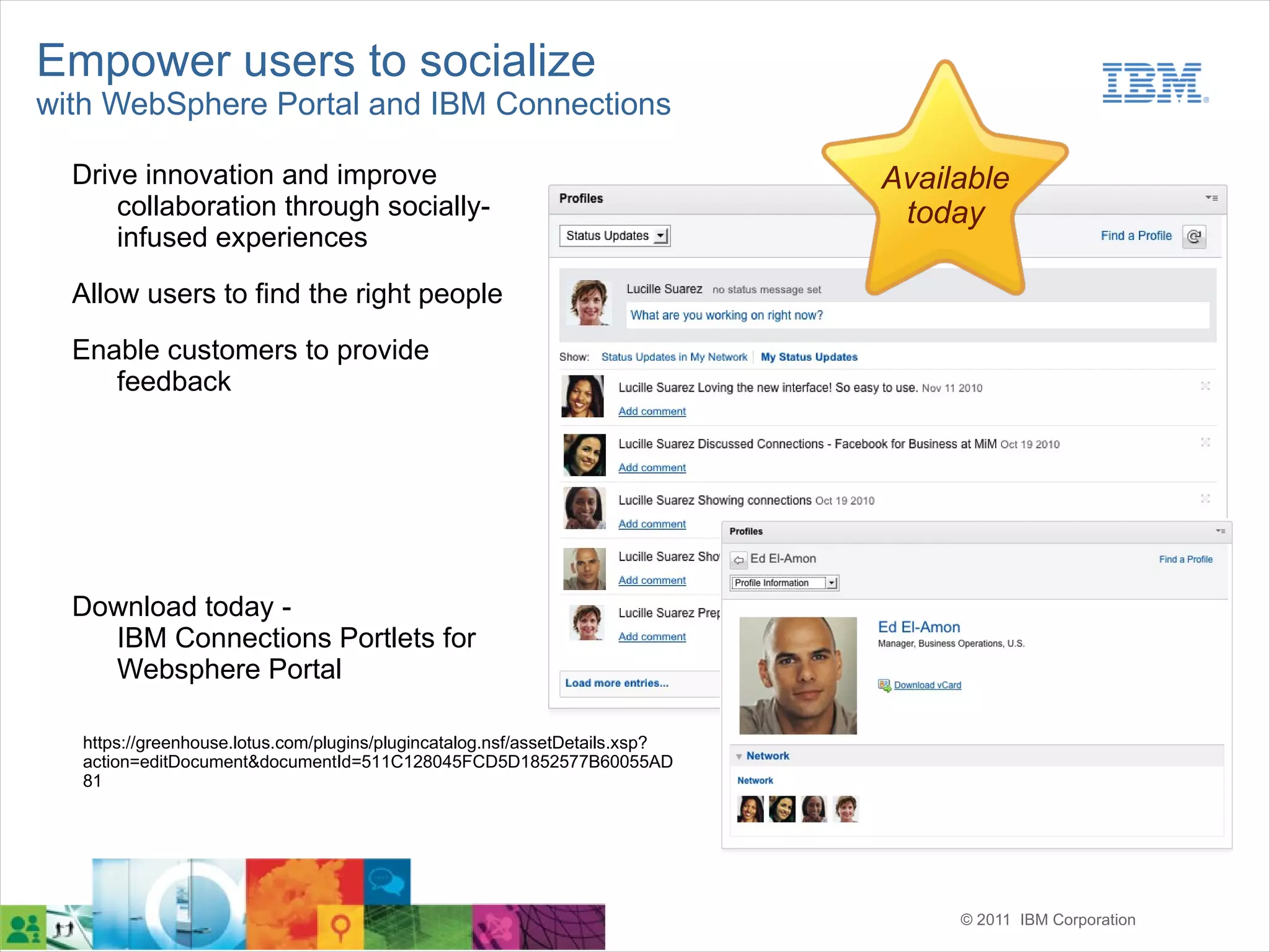 Empower users to socialize
with WebSphere Portal and IBM Connections

  Drive innovation and improve                                                Available
      collaboration through socially-                                          today
      infused experiences

  Allow users to find the right people
  Enable customers to provide
     feedback




  Download today -
    IBM Connections Portlets for
    Websphere Portal

   https://greenhouse.lotus.com/plugins/plugincatalog.nsf/assetDetails.xsp?
   action=editDocument&documentId=511C128045FCD5D1852577B60055AD
   81




                                                                                   © 2011 IBM Corporation
 