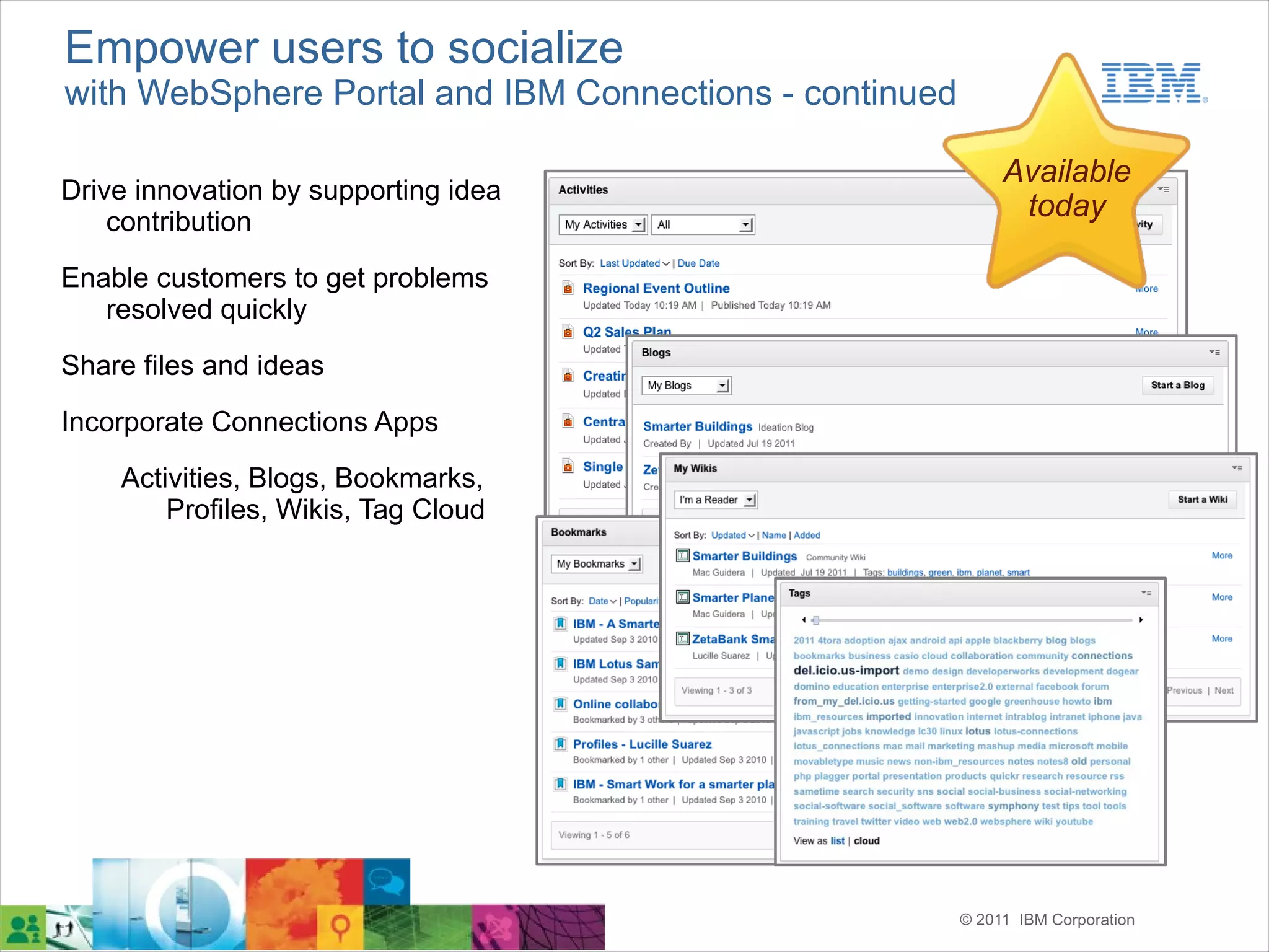 Empower users to socialize
with WebSphere Portal and IBM Connections - continued

                                                             Available
Drive innovation by supporting idea
    contribution
                                                              today

Enable customers to get problems
   resolved quickly
Share files and ideas

Incorporate Connections Apps
    Activities, Blogs, Bookmarks,
        Profiles, Wikis, Tag Cloud




                                                        © 2011 IBM Corporation
 