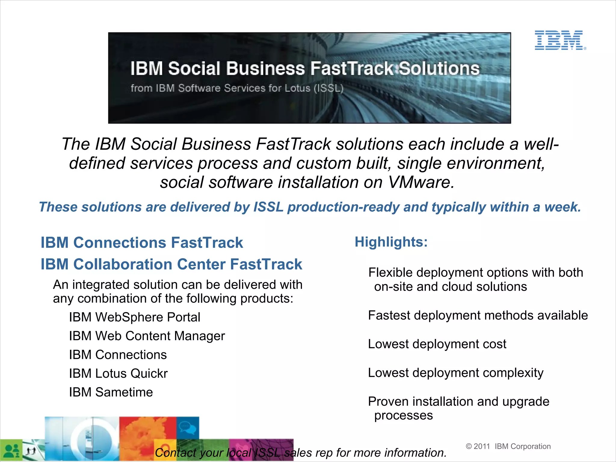 The IBM Social Business FastTrack solutions each include a well-
    defined services process and custom built, single environment,
                social software installation on VMware.
These solutions are delivered by ISSL production-ready and typically within a week.

IBM Connections FastTrack                               Highlights:
IBM Collaboration Center FastTrack                         Flexible deployment options with both
  An integrated solution can be delivered with              on-site and cloud solutions
  any combination of the following products:
    IBM WebSphere Portal                                   Fastest deployment methods available
    IBM Web Content Manager
                                                           Lowest deployment cost
    IBM Connections
    IBM Lotus Quickr                                       Lowest deployment complexity
    IBM Sametime
                                                           Proven installation and upgrade
                                                            processes

                                                                             © 2011 IBM Corporation
                   Contact your local ISSL sales rep for more information.
 