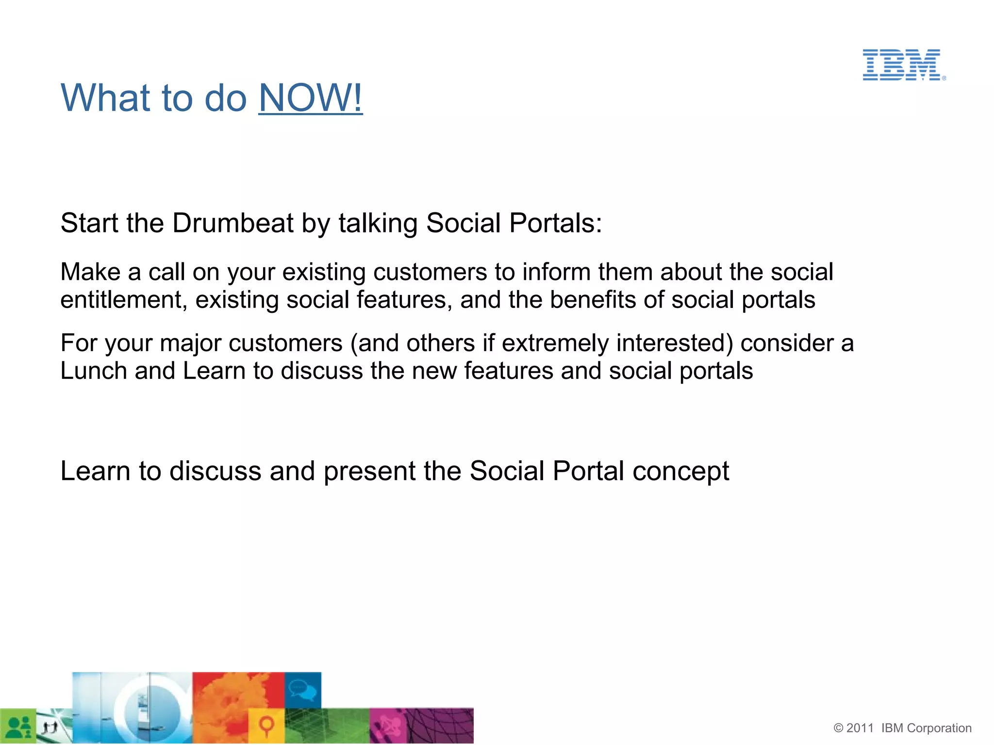What to do NOW!


Start the Drumbeat by talking Social Portals:
Make a call on your existing customers to inform them about the social
entitlement, existing social features, and the benefits of social portals
For your major customers (and others if extremely interested) consider a
Lunch and Learn to discuss the new features and social portals



Learn to discuss and present the Social Portal concept




                                                                            © 2011 IBM Corporation
 