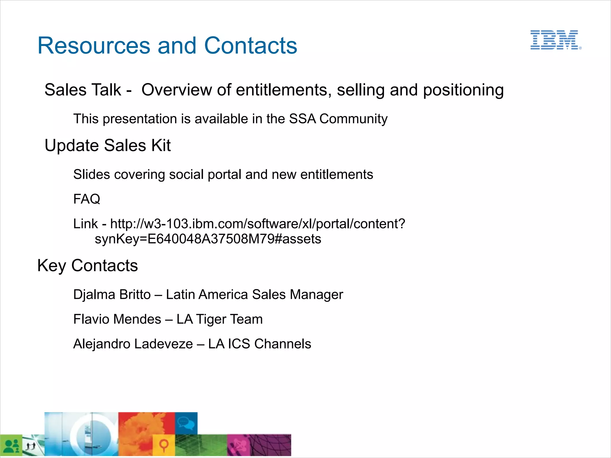 Resources and Contacts
Sales Talk - Overview of entitlements, selling and positioning
    This presentation is available in the SSA Community

Update Sales Kit
    Slides covering social portal and new entitlements
    FAQ
    Link - http://w3-103.ibm.com/software/xl/portal/content?
        synKey=E640048A37508M79#assets

Key Contacts
    Djalma Britto – Latin America Sales Manager
    Flavio Mendes – LA Tiger Team
    Alejandro Ladeveze – LA ICS Channels
 