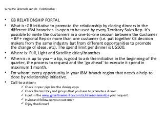 • GB RELATIONSHIP PORTAL
• What is: GB initiative to promote the relationship by closing dinners in the
different IBM branches. Is open to be used by every Territory Sales Rep. It's
possible to invite the customers in a one-to-one session between the Customer
+ BP + regional Rep or more than one customer (i.e. put together 03 decision
makers from the same industry but from different opportunities to promote
the change of ideas, etc). The spend limit per dinner is U$500.
• Where is: Full, Light and Satellite cities/branches
• When is: is up to you – a tip, is good to ask the initiative in the beginning of the
quarter, the process to request and the 'go ahead' to execute it spend in
maximum 1 month.
• For whom: every opportunity in your IBM branch region that needs a help to
close by relationship initiative.
• Call to action:
 Check in your pipeline the closing opps
 Check the territory and groups that you have to promote a dinner
 Input in the www.gmartineeventos.com.br/relacionamentos your request
 Invite and follow-up your customer
 Enjoy the dinner!
What the Channels can do - Relationship
 