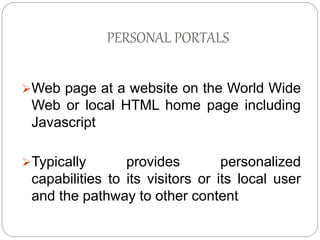 PERSONAL PORTALS 
Web page at a website on the World Wide 
Web or local HTML home page including 
Javascript 
Typically provides personalized 
capabilities to its visitors or its local user 
and the pathway to other content 
 