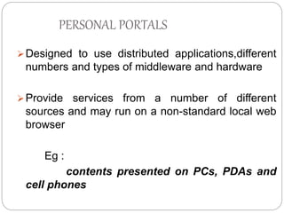 PERSONAL PORTALS 
Designed to use distributed applications,different 
numbers and types of middleware and hardware 
Provide services from a number of different 
sources and may run on a non-standard local web 
browser 
Eg : 
contents presented on PCs, PDAs and 
cell phones 
 