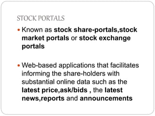 STOCK PORTALS 
 Known as stock share-portals,stock 
market portals or stock exchange 
portals 
Web-based applications that facilitates 
informing the share-holders with 
substantial online data such as the 
latest price,ask/bids , the latest 
news,reports and announcements 
 