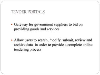 TENDER PORTALS 
 Gateway for government suppliers to bid on 
providing goods and services 
 Allow users to search, modify, submit, review and 
archive data in order to provide a complete online 
tendering process 
 